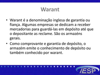Warant
• Warant é a denominação inglesa de garantia ou
fiança. Algumas empresas se dedicam a receber
mercadorias para guardá-las em depósito até que
o depositante as reclame. São os armazéns
gerais.
• Como comprovante e garantia de depósito, o
armazém emite o conhecimento de depósito ou
também conhecido por warant.
 