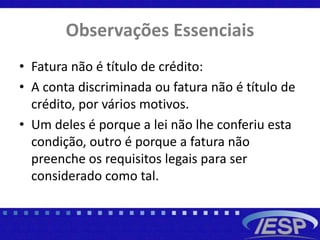 Observações Essenciais
• Fatura não é título de crédito:
• A conta discriminada ou fatura não é título de
crédito, por vários motivos.
• Um deles é porque a lei não lhe conferiu esta
condição, outro é porque a fatura não
preenche os requisitos legais para ser
considerado como tal.
 
