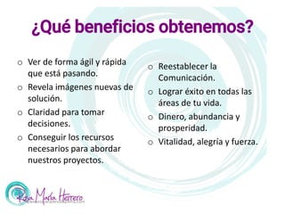 ¿Qué beneficios obtenemos?
o Ver de forma ágil y rápida
que está pasando.
o Revela imágenes nuevas de
solución.
o Claridad para tomar
decisiones.
o Conseguir los recursos
necesarios para abordar
nuestros proyectos.
o Reestablecer la
Comunicación.
o Lograr éxito en todas las
áreas de tu vida.
o Dinero, abundancia y
prosperidad.
o Vitalidad, alegría y fuerza.
www.escueladevidaplena.com
 