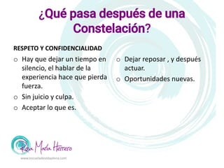 ¿Qué pasa después de una
Constelación?
RESPETO Y CONFIDENCIALIDAD
o Hay que dejar un tiempo en
silencio, el hablar de la
experiencia hace que pierda
fuerza.
o Sin juicio y culpa.
o Aceptar lo que es.
o Dejar reposar , y después
actuar.
o Oportunidades nuevas.
www.escueladevidaplena.com
 