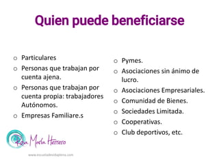 Quien puede beneficiarse
o Particulares
o Personas que trabajan por
cuenta ajena.
o Personas que trabajan por
cuenta propia: trabajadores
Autónomos.
o Empresas Familiare.s
o Pymes.
o Asociaciones sin ánimo de
lucro.
o Asociaciones Empresariales.
o Comunidad de Bienes.
o Sociedades Limitada.
o Cooperativas.
o Club deportivos, etc.
www.escueladevidaplena.com
 