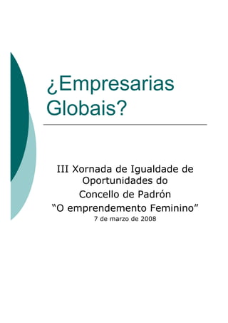 ¿Empresarias
Globais?

 III Xornada de Igualdade de
       Oportunidades do
      Concello de Padrón
“O emprendemento Feminino”
        7 de marzo de 2008
 
