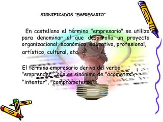 SIGNIFICADOS “EMPRESARIO”



 En castellano el término "empresario" se utiliza
para denominar al que desarrolla un proyecto
organizacional: económico, educativo, profesional,
artístico, cultural, etc.

El término empresario deriva del verbo
"emprender", que es sinónimo de "acometer",
"intentar", "comprometerse".
 