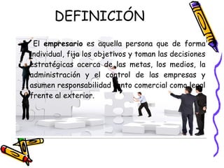 DEFINICIÓN
 El empresario es aquella persona que de forma
individual, fija los objetivos y toman las decisiones
estratégicas acerca de las metas, los medios, la
administración y el control de las empresas y
asumen responsabilidad tanto comercial como legal
frente al exterior.
 