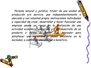 Persona natural o jurídica, titular de una unidad de
producción y/o servicio, que independientemente o
asociado y con voluntad propia, motivaciones individuales
y capacidad de crear, desarrollar y hacer funcionar una
empresa asume un riesgo en la realización de una
actividad económica, comercial y/o de desarrollo de un
producto o forma de hacer algo innovador para
satisfacer una necesidad o deseo existente en la
sociedad, a cambio de una utilidad o beneficio.
 