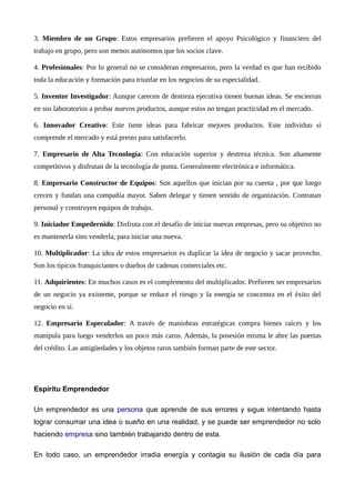 3. Miembro de un Grupo: Estos empresarios prefieren el apoyo Psicológico y financiero del
trabajo en grupo, pero son menos autónomos que los socios clave.
4. Profesionales: Por lo general no se consideran empresarios, pero la verdad es que han recibido
toda la educación y formación para triunfar en los negocios de su especialidad.
5. Inventor Investigador: Aunque carecen de destreza ejecutiva tienen buenas ideas. Se encierran
en sus laboratorios a probar nuevos productos, aunque estos no tengan practicidad en el mercado.
6. Innovador Creativo: Este tiene ideas para fabricar mejores productos. Este individuo si
comprende el mercado y está presto para satisfacerlo.
7. Empresario de Alta Tecnología: Con educación superior y destreza técnica. Son altamente
competitivos y disfrutan de la tecnología de punta. Generalmente electrónica e informática.
8. Empresario Constructor de Equipos: Son aquellos que inician por su cuenta , por que luego
crecen y fundan una compañía mayor. Saben delegar y tienen sentido de organización. Contratan
personal y construyen equipos de trabajo.
9. Iniciador Empedernido: Disfruta con el desafío de iniciar nuevas empresas, pero su objetivo no
es mantenerla sino venderla, para iniciar una nueva.
10. Multiplicador: La idea de estos empresarios es duplicar la idea de negocio y sacar provecho.
Son los típicos franquiciantes o dueños de cadenas comerciales etc.
11. Adquirientes: En muchos casos es el complemento del multiplicador. Prefieren ser empresarios
de un negocio ya existente, porque se reduce el riesgo y la energía se concentra en el éxito del
negocio en sí.
12. Empresario Especulador: A través de maniobras estratégicas compra bienes raíces y los
manipula para luego venderlos un poco más caros. Además, la posesión misma le abre las puertas
del crédito. Las antigüedades y los objetos raros también forman parte de este sector.
Espíritu Emprendedor
Un emprendedor es una persona que aprende de sus errores y sigue intentando hasta
lograr consumar una idea o sueño en una realidad, y se puede ser emprendedor no solo
haciendo empresa sino también trabajando dentro de esta.
En todo caso, un emprendedor irradia energía y contagia su ilusión de cada día para
 