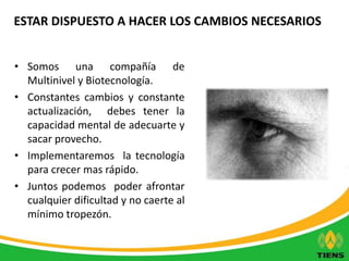 ESTAR DISPUESTO A HACER LOS CAMBIOS NECESARIOS 
• Somos una compañía de 
Multinivel y Biotecnología. 
• Constantes cambios y constante 
actualización, debes tener la 
capacidad mental de adecuarte y 
sacar provecho. 
• Implementaremos la tecnología 
para crecer mas rápido. 
• Juntos podemos poder afrontar 
cualquier dificultad y no caerte al 
mínimo tropezón. 
 
