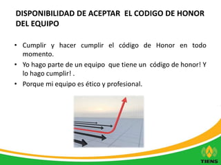 DISPONIBILIDAD DE ACEPTAR EL CODIGO DE HONOR 
DEL EQUIPO 
• Cumplir y hacer cumplir el código de Honor en todo 
momento. 
• Yo hago parte de un equipo que tiene un código de honor! Y 
lo hago cumplir! . 
• Porque mi equipo es ético y profesional. 
 