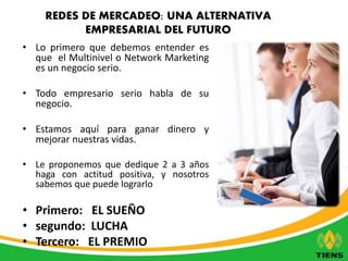 REDES DE MERCADEO: UNA ALTERNATIVA 
EMPRESARIAL DEL FUTURO 
• Lo primero que debemos entender es 
que el Multinivel o Network Marketing 
es un negocio serio. 
• Todo empresario serio habla de su 
negocio. 
• Estamos aquí para ganar dinero y 
mejorar nuestras vidas. 
• Le proponemos que dedique 2 a 3 años 
haga con actitud positiva, y nosotros 
sabemos que puede lograrlo 
• Primero: EL SUEÑO 
• segundo: LUCHA 
• Tercero: EL PREMIO 
 
