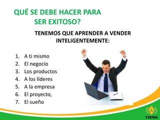 QUÉ SE DEBE HACER PARA 
SER EXITOSO? 
TENEMOS QUE APRENDER A VENDER 
INTELIGENTEMENTE: 
1. A ti mismo 
2. El negocio 
3. Los productos 
4. A los líderes 
5. A la empresa 
6. El proyecto, 
7. El sueño 
 