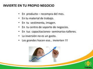 INVIERTE EN TU PROPIO NEGOCIO 
• En producto – recompra del mes. 
• En tu material de trabajo. 
• En tu vestimenta, imagen. 
• En tu centro de soporte de negocios. 
• En tus capacitaciones- seminarios-talleres. 
• La inversión no es un gasto. 
• Los grandes hacen eso… invierten !!! 
 
