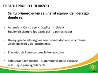 CREA TU PROPIO LIDERAZGO 
Se tu primero quien se une al equipo de liderazgo 
donde se: 
• Aprende - Construye - Duplica - Lidera 
Siguiendo siempre los pasos del tu patrocinador 
• Un equipo de liderazgo es comprometido tiene una misma 
visión de éxito y de crecimiento. 
• El equipo de liderazgo crea la fuerza común. 
• Solo serás líder cuando tu nombre ya no se escuche 
más… que para agradecerte. 
 