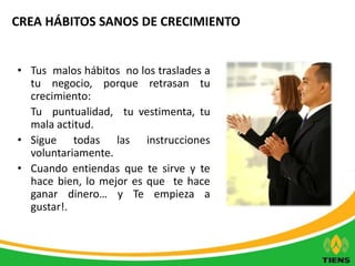 CREA HÁBITOS SANOS DE CRECIMIENTO 
• Tus malos hábitos no los traslades a 
tu negocio, porque retrasan tu 
crecimiento: 
Tu puntualidad, tu vestimenta, tu 
mala actitud. 
• Sigue todas las instrucciones 
voluntariamente. 
• Cuando entiendas que te sirve y te 
hace bien, lo mejor es que te hace 
ganar dinero… y Te empieza a 
gustar!. 
 