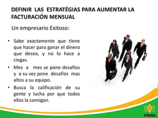 DEFINIR LAS ESTRATÉGIAS PARA AUMENTAR LA 
FACTURACIÓN MENSUAL 
Un empresario Exitoso: 
• Sabe exactamente que tiene 
que hacer para ganar el dinero 
que desea, y no lo hace a 
ciegas. 
• Mes a mes se pone desafíos 
y a su vez pone desafíos mas 
altos a su equipo. 
• Busca la calificación de su 
gente y lucha por que todos 
ellos la consigan. 
 