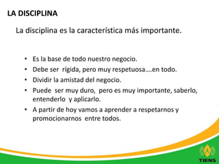 LA DISCIPLINA 
La disciplina es la característica más importante. 
• Es la base de todo nuestro negocio. 
• Debe ser rígida, pero muy respetuosa….en todo. 
• Dividir la amistad del negocio. 
• Puede ser muy duro, pero es muy importante, saberlo, 
entenderlo y aplicarlo. 
• A partir de hoy vamos a aprender a respetarnos y 
promocionarnos entre todos. 
 