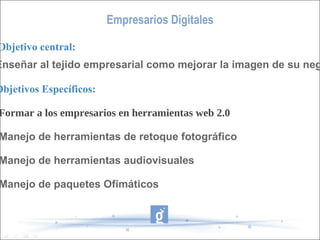 Empresarios Digitales Objetivo central: Enseñar al tejido empresarial como mejorar la imagen de su negocio Objetivos Específicos: -Formar a los empresarios en herramientas web 2.0 -Manejo de herramientas de retoque fotográfico -Manejo de herramientas audiovisuales -Manejo de paquetes Ofimáticos 