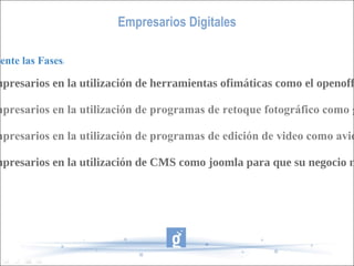 Empresarios Digitales Identificar claramente las Fases : -Formar a los empresarios en la utilización de herramientas ofimáticas como el openoffice. -Formar a los empresarios en la utilización de programas de retoque fotográfico como gimp -Formar a los empresarios en la utilización de programas de edición de video como avidemux -Formar a los empresarios en la utilización de CMS como joomla para que su negocio no tenga barreras 