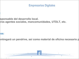 Empresarios Digitales Recursos Humanos: - Dinamizador/a y responsable del desarrollo local. - Colaboración de otros agentes sociales, mancomunidades, UTDLT, etc. Recursos Económicos: A los asistentes se entregará un pendrive, así como material de oficina necesario para realizar la actividad. 