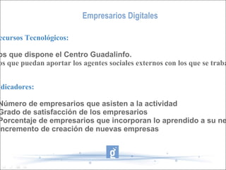Empresarios Digitales Recursos Tecnológicos: Los que dispone el Centro Guadalinfo. Los que puedan aportar los agentes sociales externos con los que se trabaje. Indicadores: - Número de empresarios que asisten a la actividad  - Grado de satisfacción de los empresarios - Porcentaje de empresarios que incorporan lo aprendido a su negocio - Incremento de creación de nuevas empresas 