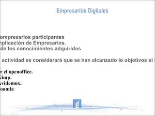 Empresarios Digitales Evaluación: - Número de empresarios participantes - Grado de implicación de Empresarios. - Evaluación de los conocimientos adquiridos Al finalizar la actividad se considerará que se han alcanzado lo objetivos si los Empresarios: - Saben utilizar el openoffice. - Manejan el Gimp. - Manejan el Avidemux. - Manejan el Joomla 