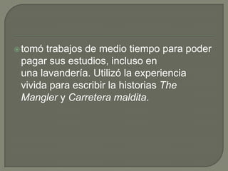 tomó trabajos de medio tiempo para poder pagar sus estudios, incluso en una lavandería. Utilizó la experiencia vivida para escribir la historias TheMangler y Carretera maldita.