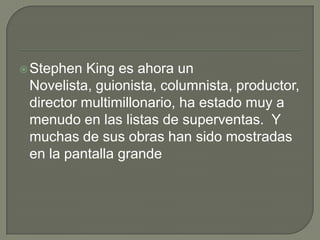 Stephen King es ahora un Novelista, guionista, columnista, productor, director multimillonario, ha estado muy a menudo en las listas de superventas.  Y muchas de sus obras han sido mostradas en la pantalla grande
