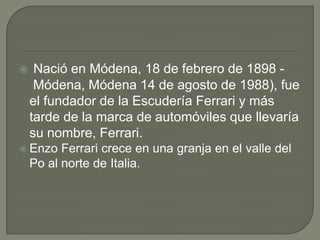  Nació en Módena, 18 de febrero de 1898 - Módena, Módena 14 de agosto de 1988), fue el fundador de la Escudería Ferrari y más tarde de la marca de automóviles que llevaría su nombre, Ferrari.Enzo Ferrari crece en una granja en el valle del Po al norte de Italia.