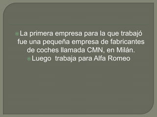 La primera empresa para la que trabajó fue una pequeña empresa de fabricantes de coches llamada CMN, en Milán.Luego  trabaja para Alfa Romeo