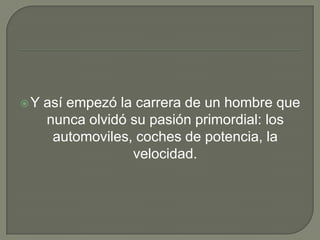 Y así empezó la carrera de un hombre que nunca olvidó su pasión primordial: los automoviles, coches de potencia, la velocidad.