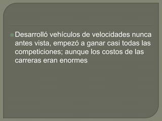 Desarrolló vehículos de velocidades nunca antes vista, empezó a ganar casi todas las competiciones; aunque los costos de las carreras eran enormes