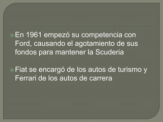 En 1961 empezó su competencia con Ford, causando el agotamiento de sus fondos para mantener la ScuderiaFiat se encargó de los autos de turismo y Ferrari de los autos de carrera