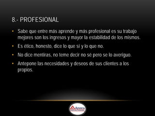 8.- PROFESIONAL
• Sabe que entre más aprende y más profesional es su trabajo
  mejores son los ingresos y mayor la estabilidad de los mismos.
• Es ético, honesto, dice lo que sí y lo que no.
• No dice mentiras, no teme decir no sé pero se lo averiguo.
• Antepone las necesidades y deseos de sus clientes a los
  propios.
 