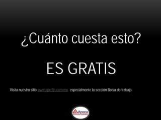 ¿Cuánto cuesta esto?

                        ES GRATIS
Visita nuestro sitio www.aperfin.com.mx especialmente la sección Bolsa de trabajo.
 