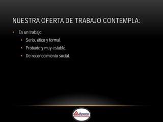 NUESTRA OFERTA DE TRABAJO CONTEMPLA:
• Es un trabajo:
    • Serio, ético y formal.
    • Probado y muy estable.
    • De reconocimiento social.
 