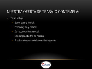 NUESTRA OFERTA DE TRABAJO CONTEMPLA:
• Es un trabajo:
    • Serio, ético y formal.
    • Probado y muy estable.
    • De reconocimiento social.
    • Con amplia libertad de horario.
    • Pruebas de que se obtienen altos ingresos.
 