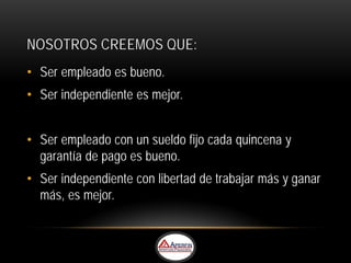 NOSOTROS CREEMOS QUE:
• Ser empleado es bueno.
• Ser independiente es mejor.


• Ser empleado con un sueldo fijo cada quincena y
  garantía de pago es bueno.
• Ser independiente con libertad de trabajar más y ganar
  más, es mejor.
 