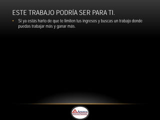 ESTE TRABAJO PODRÍA SER PARA TI.
• Si ya estás harto de que te limiten tus ingresos y buscas un trabajo donde
  puedas trabajar más y ganar más.
 