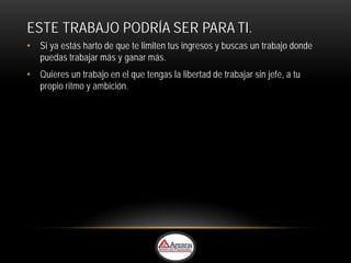 ESTE TRABAJO PODRÍA SER PARA TI.
• Si ya estás harto de que te limiten tus ingresos y buscas un trabajo donde
  puedas trabajar más y ganar más.
• Quieres un trabajo en el que tengas la libertad de trabajar sin jefe, a tu
  propio ritmo y ambición.
 