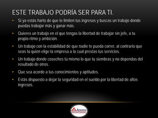 ESTE TRABAJO PODRÍA SER PARA TI.
• Si ya estás harto de que te limiten tus ingresos y buscas un trabajo donde
  puedas trabajar más y ganar más.
• Quieres un trabajo en el que tengas la libertad de trabajar sin jefe, a tu
  propio ritmo y ambición.
• Un trabajo con la estabilidad de que nadie te pueda correr, al contrario que
  seas tú quién elige la empresa a la cual prestas tus servicios.
• Un trabajo donde coseches tú mismo lo que tu siembras y no dependas del
  resultado de otros.
• Que sea acorde a tus conocimientos y aptitudes.
• Estás dispuesto a dejar la seguridad en el sueldo por la libertad de altos
  ingresos.
 