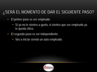 ¿SERÁ EL MOMENTO DE DAR EL SIGUIENTE PASO?
  • El primer paso es ser empleado.
     • Si ya no te sientes a gusto, si sientes que ser empleado ya
       te queda chico.
  • El segundo paso es ser independiente.
     • Vas a iniciar siendo un auto-empleado.
 
