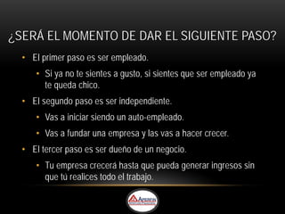 ¿SERÁ EL MOMENTO DE DAR EL SIGUIENTE PASO?
  • El primer paso es ser empleado.
     • Si ya no te sientes a gusto, si sientes que ser empleado ya
       te queda chico.
  • El segundo paso es ser independiente.
     • Vas a iniciar siendo un auto-empleado.
     • Vas a fundar una empresa y las vas a hacer crecer.
  • El tercer paso es ser dueño de un negocio.
     • Tu empresa crecerá hasta que pueda generar ingresos sin
       que tú realices todo el trabajo.
 