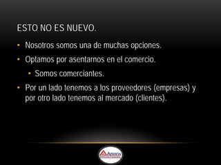 ESTO NO ES NUEVO.
• Nosotros somos una de muchas opciones.
• Optamos por asentarnos en el comercio.
   • Somos comerciantes.
• Por un lado tenemos a los proveedores (empresas) y
  por otro lado tenemos al mercado (clientes).
 