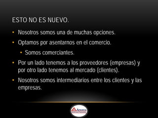 ESTO NO ES NUEVO.
• Nosotros somos una de muchas opciones.
• Optamos por asentarnos en el comercio.
   • Somos comerciantes.
• Por un lado tenemos a los proveedores (empresas) y
  por otro lado tenemos al mercado (clientes).
• Nosotros somos intermediarios entre los clientes y las
  empresas.
 
