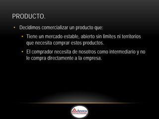 PRODUCTO.
• Decidimos comercializar un producto que:
   • Tiene un mercado estable, abierto sin limites ni territorios
     que necesita comprar estos productos.
   • El comprador necesita de nosotros como intermediario y no
     le compra directamente a la empresa.
 