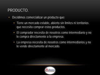 PRODUCTO.
• Decidimos comercializar un producto que:
   • Tiene un mercado estable, abierto sin limites ni territorios
     que necesita comprar estos productos.
   • El comprador necesita de nosotros como intermediario y no
     le compra directamente a la empresa.
   • La empresa necesita de nosotros como intermediarios y no
     le vende directamente al mercado.
 