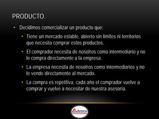 PRODUCTO.
• Decidimos comercializar un producto que:
   • Tiene un mercado estable, abierto sin limites ni territorios
     que necesita comprar estos productos.
   • El comprador necesita de nosotros como intermediario y no
     le compra directamente a la empresa.
   • La empresa necesita de nosotros como intermediarios y no
     le vende directamente al mercado.
   • La compra es repetitiva, cada año el comprador vuelve a
     comprar y vuelve a necesitar de nuestra asesoría.
 