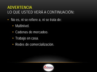 ADVERTENCIA
LO QUE USTED VERÁ A CONTINUACIÓN:
• No es, ni se refiere a, ni se trata de:
   • Multinivel.
   • Cadenas de mercadeo.
   • Trabajo en casa.
   • Redes de comercialización.
 