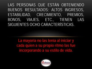 LAS PERSONAS QUE ESTÁN OBTENIENDO
BUENOS RESULTADOS; ALTOS INGRESOS,
ESTABILIDAD, CRECIMIENTO, PREMIOS,
BONOS, VIAJES, ETC., TIENEN LAS
SIGUIENTES OCHO CARACTERÍSTICAS.


    La mayoría no las tenía al iniciar y
   cada quien a su propio ritmo las fue
     incorporando a su estilo de vida.
 