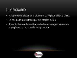 3.- VISIONARIO
• Ha aprendido a levantar la visión del corto plazo al largo plazo.
• Es orientado a resultados por sus propias metas.
• Toma decisiones del qué hacer diario con su repercusión en el
  largo plazo, con su plan de vida y carrera.
 