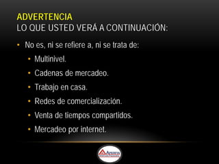 ADVERTENCIA
LO QUE USTED VERÁ A CONTINUACIÓN:
• No es, ni se refiere a, ni se trata de:
   • Multinivel.
   • Cadenas de mercadeo.
   • Trabajo en casa.
   • Redes de comercialización.
   • Venta de tiempos compartidos.
   • Mercadeo por internet.
 